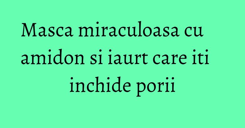Masca miraculoasa cu amidon si iaurt care iti inchide porii Masca miraculoasa cu amidon si iaurt care iti inchide porii