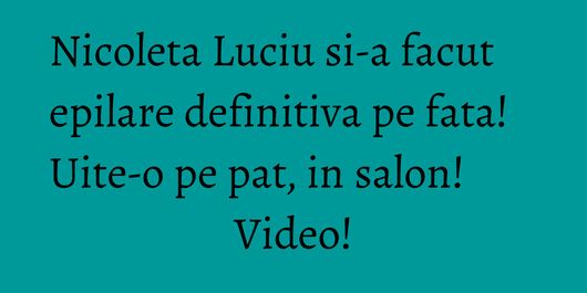 Nicoleta Luciu si-a facut epilare definitiva pe fata! Uite-o pe pat, in salon! Video!