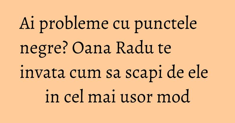Ai probleme cu punctele negre? Oana Radu te invata cum sa scapi de ele in cel mai usor mod Ai probleme cu punctele negre? Oana Radu te invata cum sa scapi de ele in cel mai usor mod
