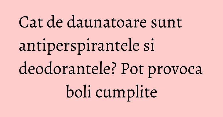 Cat de daunatoare sunt antiperspirantele si deodorantele? Pot provoca boli cumplite