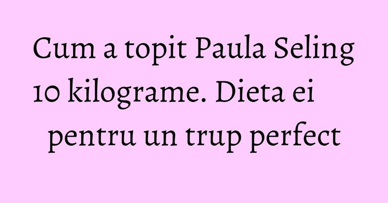 Cum a topit Paula Seling 10 kilograme. Dieta ei pentru un trup perfect