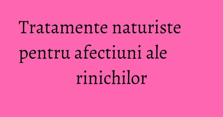 Tratamente naturiste pentru afectiuni ale rinichilor Tratamente naturiste pentru afectiuni ale rinichilor