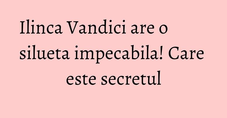 Ilinca Vandici are o silueta impecabila! Care este secretul Ilinca Vandici are o silueta impecabila! Care este secretul