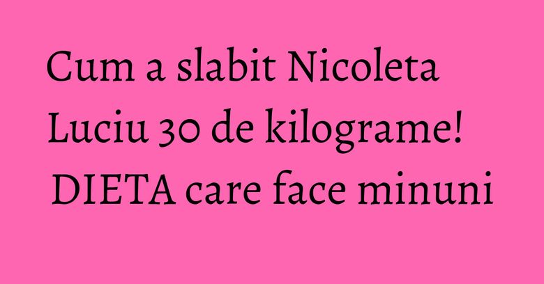 Cum a slabit Nicoleta Luciu 30 de kilograme! DIETA care face minuni