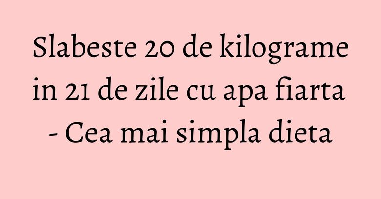 Slabeste 20 de kilograme in 21 de zile cu apa fiarta - Cea mai simpla dieta