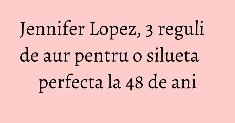 Jennifer Lopez, 3 reguli de aur pentru o silueta perfecta la 48 de ani Jennifer Lopez, 3 reguli de aur pentru o silueta perfecta la 48 de ani