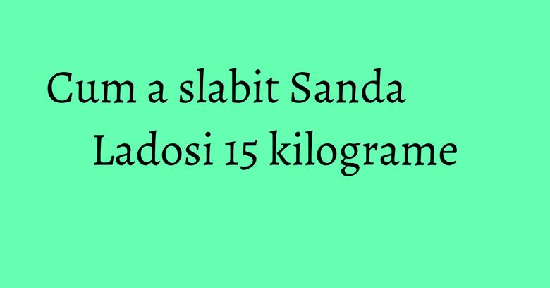 Cum a slabit Sanda Ladosi 15 kilograme