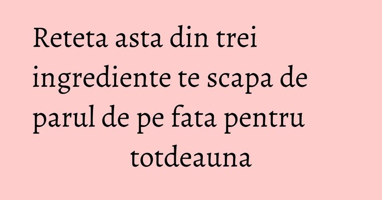 Reteta asta din trei ingrediente te scapa de parul de pe fata pentru totdeauna