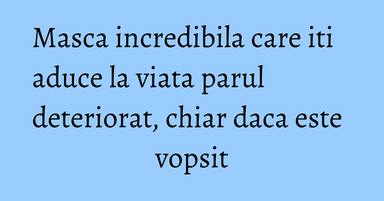 Masca incredibila care iti aduce la viata parul deteriorat, chiar daca este vopsit