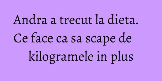 Andra a trecut la dieta. Ce face ca sa scape de kilogramele in plus