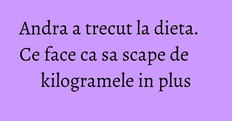 Andra a trecut la dieta. Ce face ca sa scape de kilogramele in plus Andra a trecut la dieta. Ce face ca sa scape de kilogramele in plus