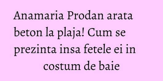 Anamaria Prodan arata beton la plaja! Cum se prezinta insa fetele ei in costum de baie