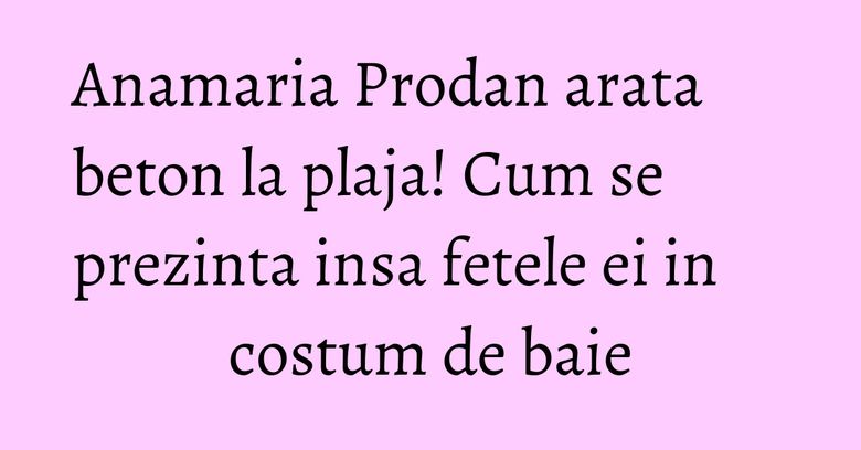 Anamaria Prodan arata beton la plaja! Cum se prezinta insa fetele ei in costum de baie Anamaria Prodan arata beton la plaja! Cum se prezinta insa fetele ei in costum de baie