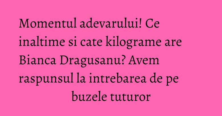 Momentul adevarului! Ce inaltime si cate kilograme are Bianca Dragusanu? Avem raspunsul la intrebarea de pe buzele tuturor Momentul adevarului! Ce inaltime si cate kilograme are Bianca Dragusanu? Avem raspunsul la intrebarea de pe buzele tuturor