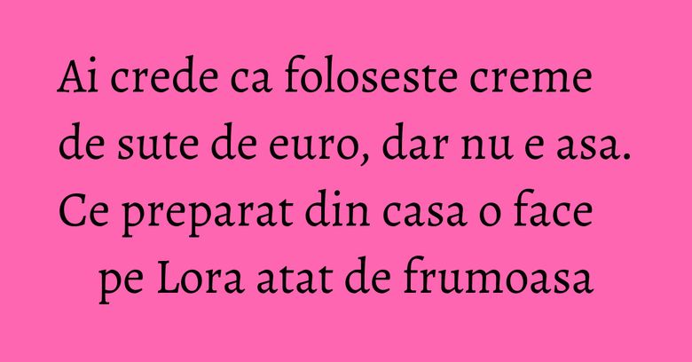 Ai crede ca foloseste creme de sute de euro, dar nu e asa. Ce preparat din casa o face pe Lora atat de frumoasa Ai crede ca foloseste creme de sute de euro, dar nu e asa. Ce preparat din casa o face pe Lora atat de frumoasa