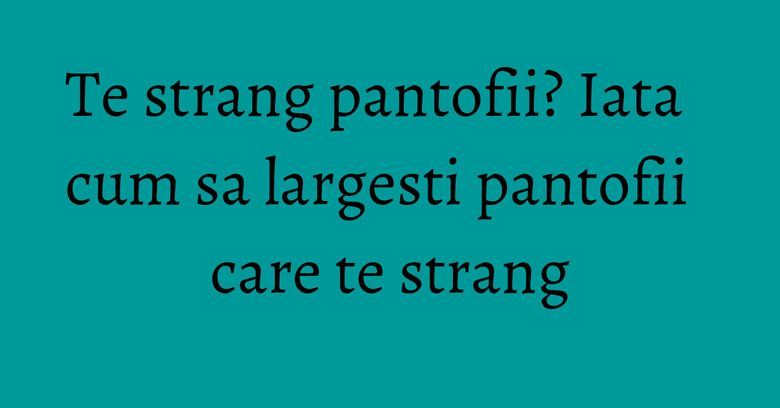 Te strang pantofii? Iata cum sa largesti pantofii care te strang