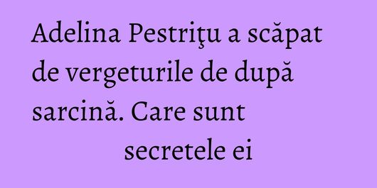 Adelina Pestriţu a scăpat de vergeturile de după sarcină. Care sunt secretele ei