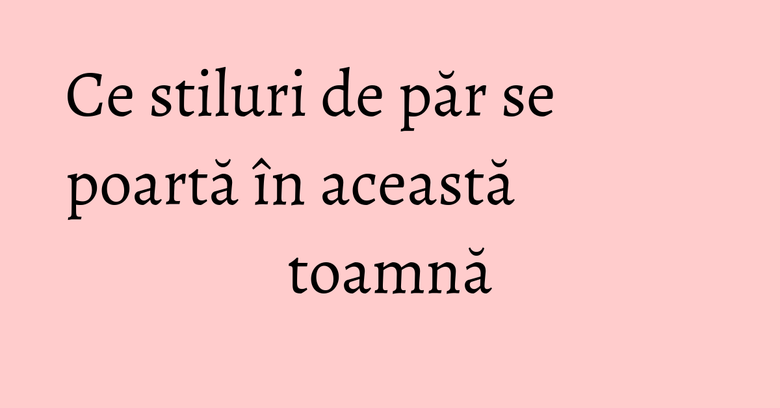 Ce stiluri de păr se poartă în această toamnă Ce stiluri de păr se poartă în această toamnă