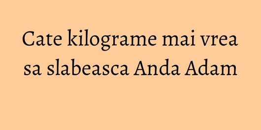 Cate kilograme mai vrea sa slabeasca Anda Adam