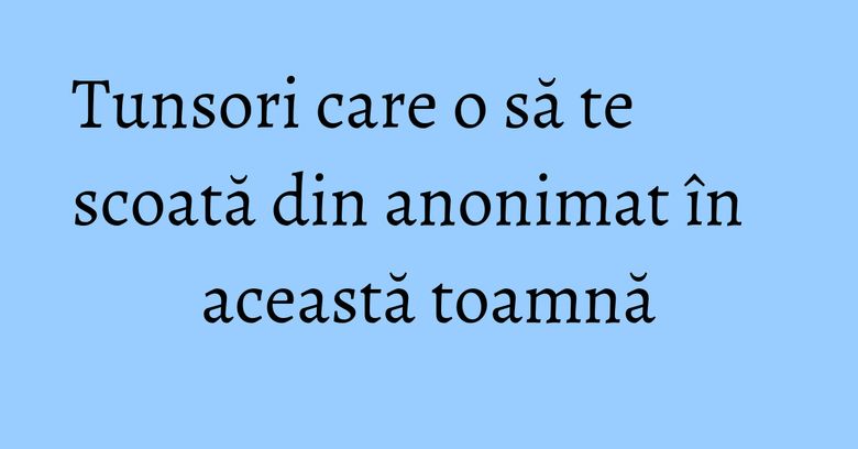 Tunsori care o să te scoată din anonimat în această toamnă Tunsori care o să te scoată din anonimat în această toamnă