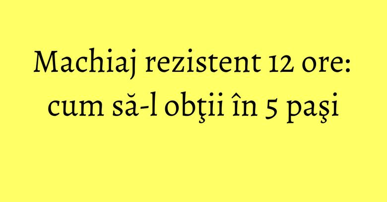 Machiaj rezistent 12 ore: cum să-l obţii în 5 paşi Machiaj rezistent 12 ore: cum să-l obţii în 5 paşi