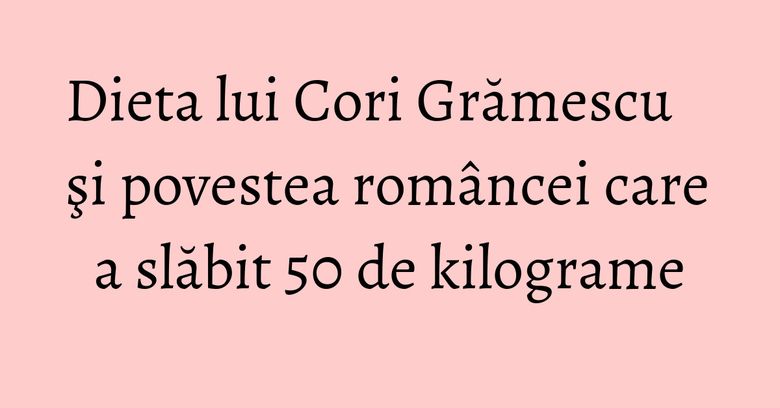 Dieta lui Cori Grămescu şi povestea româncei care a slăbit 50 de kilograme Dieta lui Cori Grămescu şi povestea româncei care a slăbit 50 de kilograme