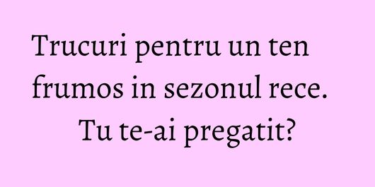 Trucuri pentru un ten frumos in sezonul rece. Tu te-ai pregatit?