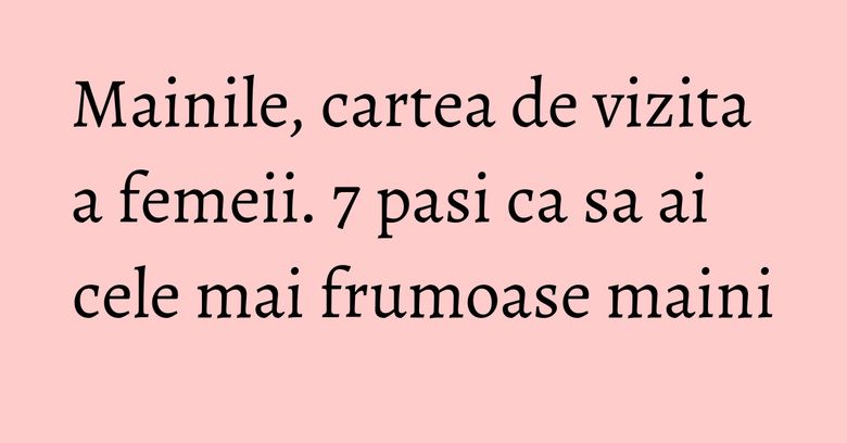 Mainile, cartea de vizita a femeii. 7 pasi ca sa ai cele mai frumoase maini Mainile, cartea de vizita a femeii. 7 pasi ca sa ai cele mai frumoase maini