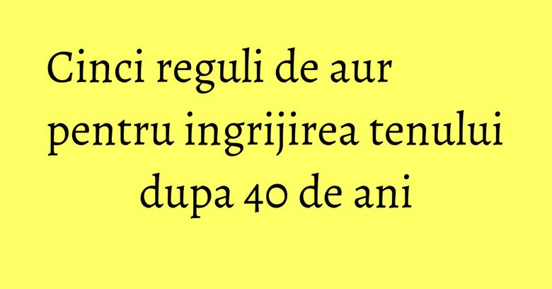 Cinci reguli de aur pentru ingrijirea tenului dupa 40 de ani Cinci reguli de aur pentru ingrijirea tenului dupa 40 de ani