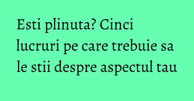 Esti plinuta? Cinci lucruri pe care trebuie sa le stii despre aspectul tau