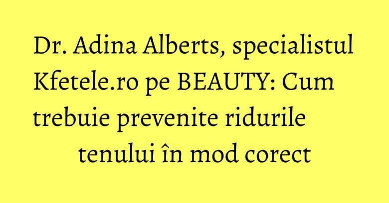 Dr. Adina Alberts, specialistul Kfetele.ro pe BEAUTY: Cum trebuie prevenite ridurile tenului în mod corect