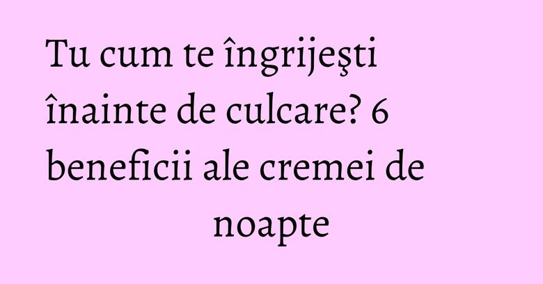 Tu cum te îngrijeşti înainte de culcare? 6 beneficii ale cremei de noapte Tu cum te îngrijeşti înainte de culcare? 6 beneficii ale cremei de noapte