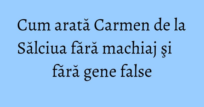 Cum arată Carmen de la Sălciua fără machiaj şi fără gene false Cum arată Carmen de la Sălciua fără machiaj şi fără gene false