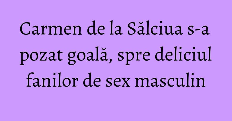 Carmen de la Sălciua s-a pozat goală, spre deliciul fanilor de sex masculin Carmen de la Sălciua s-a pozat goală, spre deliciul fanilor de sex masculin