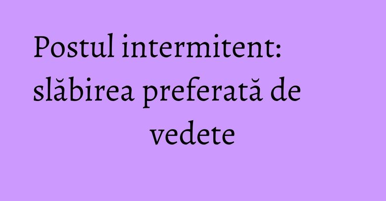 Postul intermitent: slăbirea preferată de vedete Postul intermitent: slăbirea preferată de vedete