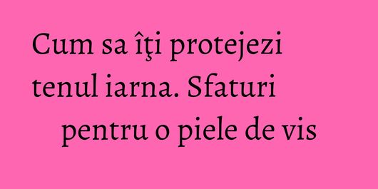 Cum sa îţi protejezi tenul iarna. Sfaturi pentru o piele de vis
