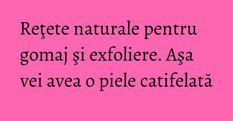 Reţete naturale pentru gomaj şi exfoliere. Aşa vei avea o piele catifelată Reţete naturale pentru gomaj şi exfoliere. Aşa vei avea o piele catifelată