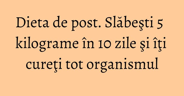 Dieta de post. Slăbeşti 5 kilograme în 10 zile şi îţi cureţi tot organismul Dieta de post. Slăbeşti 5 kilograme în 10 zile şi îţi cureţi tot organismul