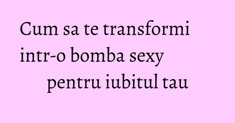 Cum sa te transformi intr-o bomba sexy pentru iubitul tau Cum sa te transformi intr-o bomba sexy pentru iubitul tau