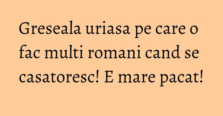 Greseala uriasa pe care o fac multi romani cand se casatoresc! E mare pacat!
