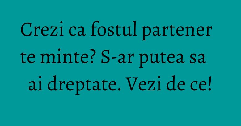 Crezi ca fostul partener te minte? S-ar putea sa ai dreptate. Vezi de ce!