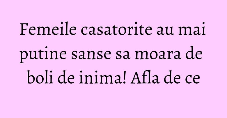 Femeile casatorite au mai putine sanse sa moara de boli de inima! Afla de ce Femeile casatorite au mai putine sanse sa moara de boli de inima! Afla de ce