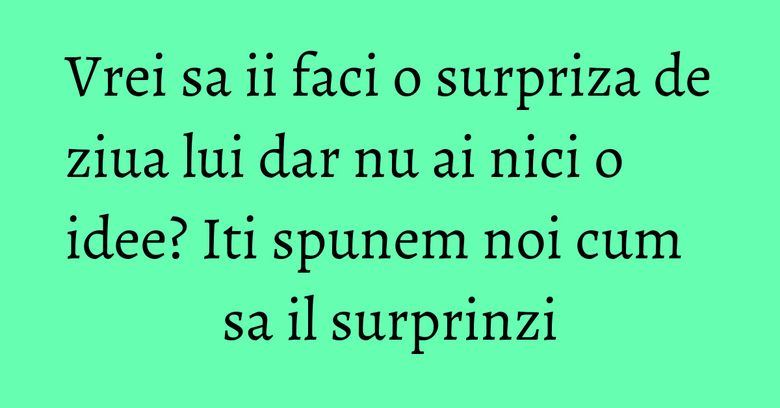 Vrei sa ii faci o surpriza de ziua lui dar nu ai nici o idee? Iti spunem noi cum sa il surprinzi