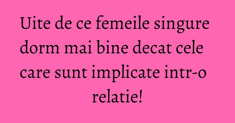 Uite de ce femeile singure dorm mai bine decat cele care sunt implicate intr-o relatie!