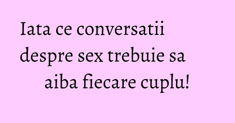 Iata ce conversatii despre sex trebuie sa aiba fiecare cuplu!