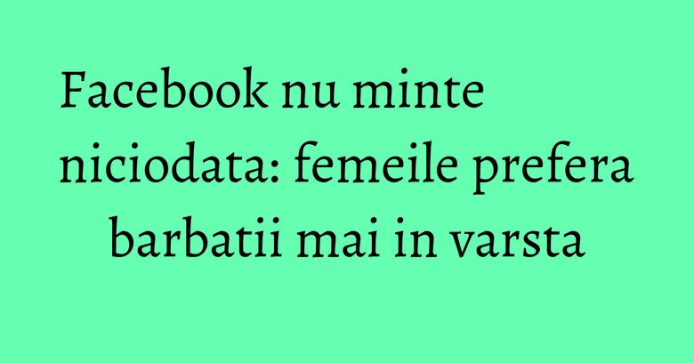 Facebook nu minte niciodata: femeile prefera barbatii mai in varsta Facebook nu minte niciodata: femeile prefera barbatii mai in varsta