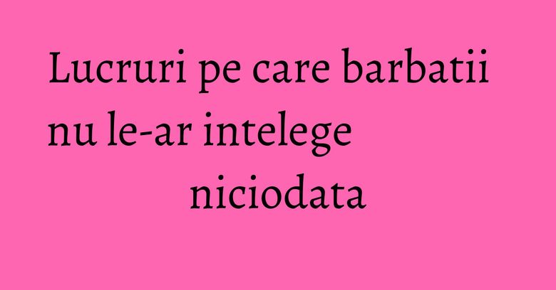 Lucruri pe care barbatii nu le-ar intelege niciodata