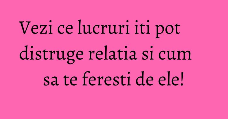 Vezi ce lucruri iti pot distruge relatia si cum sa te feresti de ele! Vezi ce lucruri iti pot distruge relatia si cum sa te feresti de ele!
