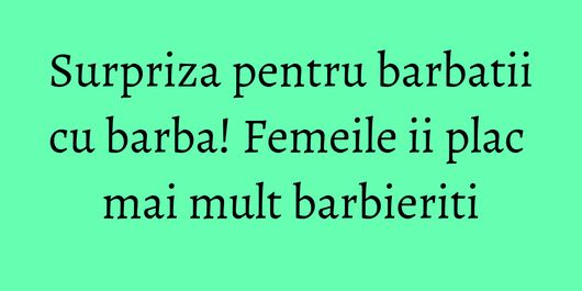 Surpriza pentru barbatii cu barba! Femeile ii plac mai mult barbieriti