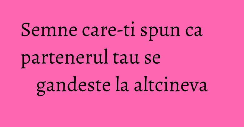 Semne care-ti spun ca partenerul tau se gandeste la altcineva Semne care-ti spun ca partenerul tau se gandeste la altcineva